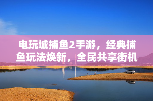 电玩城捕鱼2手游,经典捕鱼玩法焕新,全民共享街机捕鱼新乐趣 电玩城捕鱼2手游,经典捕鱼玩法焕新,全民共享街机捕鱼新乐趣
