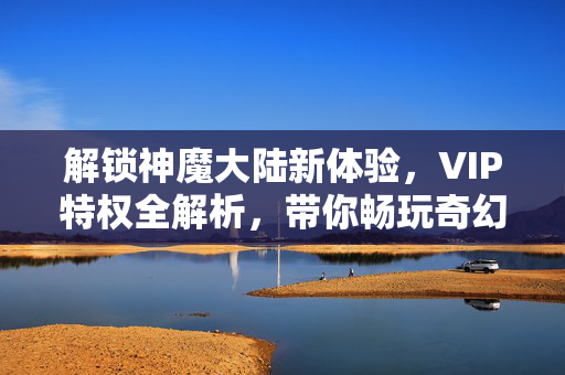 解锁神魔大陆新体验,VIP特权全解析,带你畅玩奇幻世界 解锁神魔大陆新体验,VIP特权全解析,带你畅玩奇幻世界