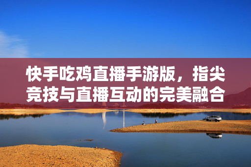 快手吃鸡直播手游版，指尖竞技与直播互动的完美融合，开启全民热战新篇章