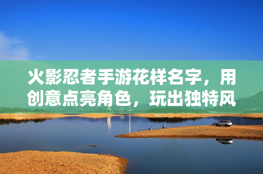 火影忍者手游花样名字,用创意点亮角色,玩出独特风格 火影忍者手游花样名字,用创意点亮角色,玩出独特风格