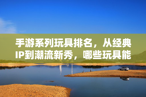 手游系列玩具排名,从经典IP到潮流新秀,哪些玩具能点燃你的收藏热情? 手游系列玩具排名,从经典IP到潮流新秀,哪些玩具能点燃你的收藏热情?