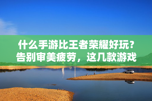 什么手游比王者荣耀好玩?告别审美疲劳,这几款游戏才是真正的快乐密码 什么手游比王者荣耀好玩?告别审美疲劳,这几款游戏才是真正的快乐密码