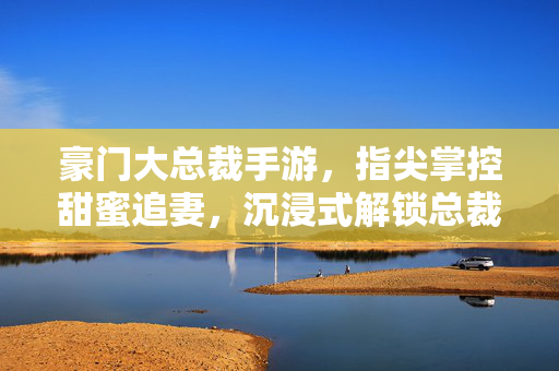 豪门大总裁手游,指尖掌控甜蜜追妻,沉浸式解锁总裁的浪漫心动 豪门大总裁手游,指尖掌控甜蜜追妻,沉浸式解锁总裁的浪漫心动