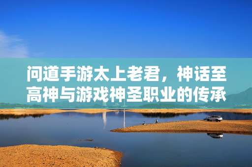 问道手游太上老君,神话至高神与游戏神圣职业的传承与魅力 问道手游太上老君,神话至高神与游戏神圣职业的传承与魅力
