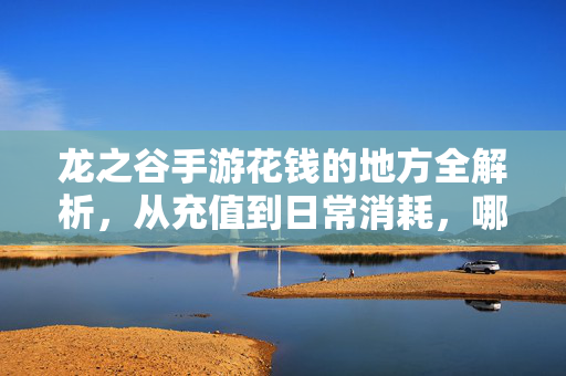 龙之谷手游花钱的地方全解析,从充值到日常消耗,哪些环节需理性投入? 龙之谷手游花钱的地方全解析,从充值到日常消耗,哪些环节需理性投入?