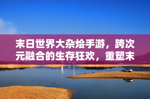 末日世界大杂烩手游,跨次元融合的生存狂欢,重塑末日想象 末日世界大杂烩手游,跨次元融合的生存狂欢,重塑末日想象