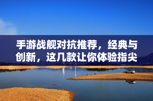 手游战舰对抗推荐，经典与创新，这几款让你体验指尖海战激情