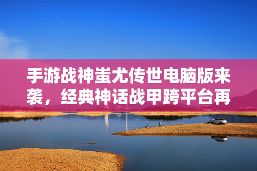 手游战神蚩尤传世电脑版来袭,经典神话战甲跨平台再燃,体验全新战斗盛宴 手游战神蚩尤传世电脑版来袭,经典神话战甲跨平台再燃,体验全新战斗盛宴