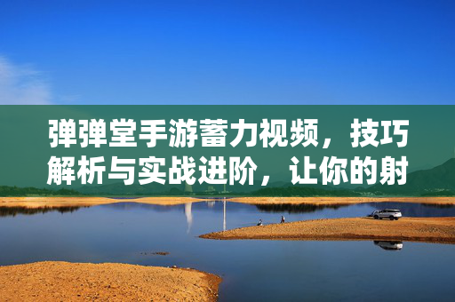 弹弹堂手游蓄力视频，技巧解析与实战进阶，让你的射击更精准