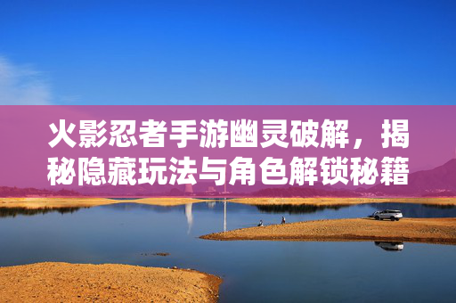 火影忍者手游幽灵破解，揭秘隐藏玩法与角色解锁秘籍