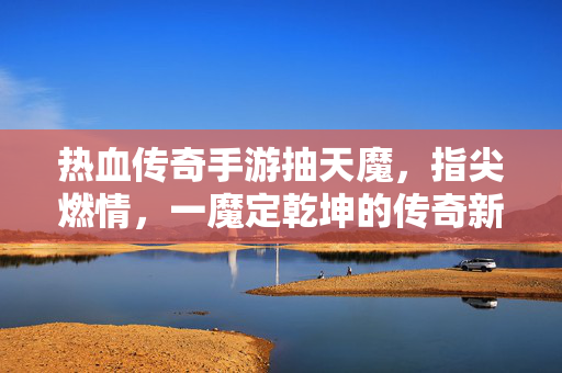 热血传奇手游抽天魔，指尖燃情，一魔定乾坤的传奇新体验