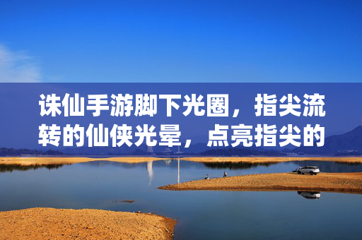 诛仙手游脚下光圈,指尖流转的仙侠光晕,点亮指尖的江湖梦 诛仙手游脚下光圈,指尖流转的仙侠光晕,点亮指尖的江湖梦