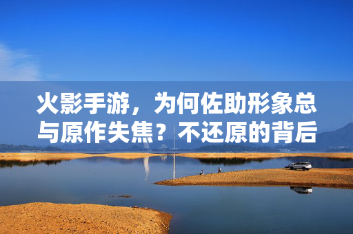 火影手游，为何佐助形象总与原作失焦？不还原的背后，是平衡还是妥协？