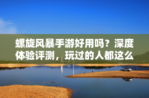 螺旋风暴手游好用吗?深度体验评测,玩过的人都这么说! 螺旋风暴手游好用吗?深度体验评测,玩过的人都这么说!