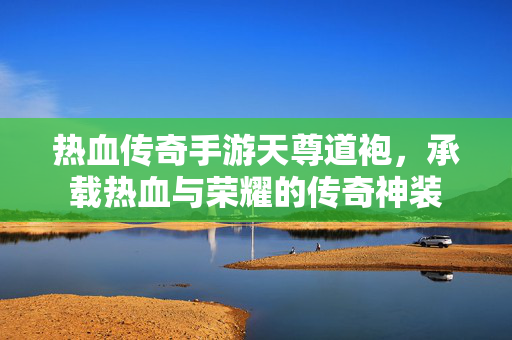 热血传奇手游天尊道袍，承载热血与荣耀的传奇神装