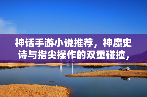 神话手游小说推荐，神魔史诗与指尖操作的双重碰撞，解锁沉浸式奇幻冒险