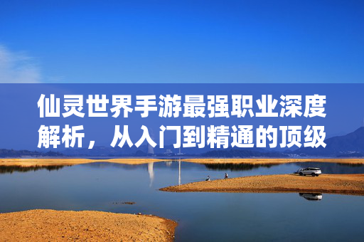 仙灵世界手游最强职业深度解析,从入门到精通的顶级选择指南 仙灵世界手游最强职业深度解析,从入门到精通的顶级选择指南