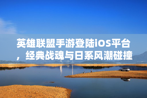 英雄联盟手游登陆iOS平台，经典战魂与日系风潮碰撞，开启新机体验新篇章