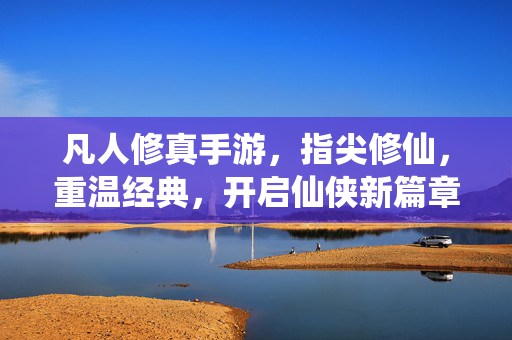 凡人修真手游，指尖修仙，重温经典，开启仙侠新篇章