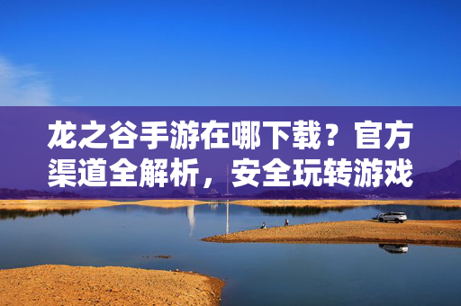 龙之谷手游在哪下载？官方渠道全解析，安全玩转游戏不踩坑