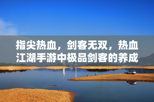 指尖热血,剑客无双,热血江湖手游中极品剑客的养成与传奇 指尖热血,剑客无双,热血江湖手游中极品剑客的养成与传奇