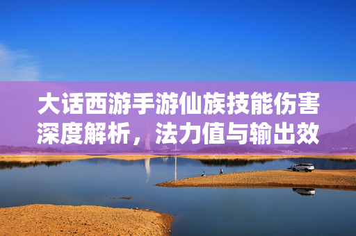 大话西游手游仙族技能伤害深度解析,法力值与输出效率的平衡艺术 大话西游手游仙族技能伤害深度解析,法力值与输出效率的平衡艺术