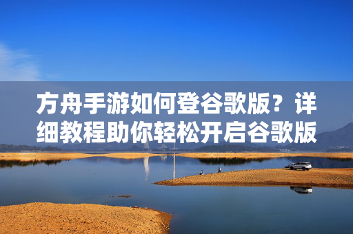 方舟手游如何登谷歌版?详细教程助你轻松开启谷歌版体验 方舟手游如何登谷歌版?详细教程助你轻松开启谷歌版体验