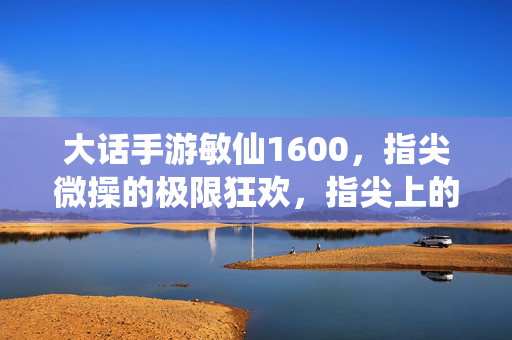 大话手游敏仙1600，指尖微操的极限狂欢，指尖上的神级体验