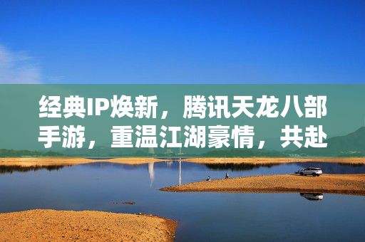 经典IP焕新，腾讯天龙八部手游，重温江湖豪情，共赴武侠新篇