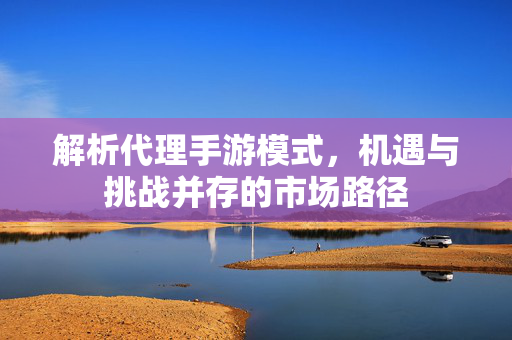 解析代理手游模式,机遇与挑战并存的市场路径 解析代理手游模式,机遇与挑战并存的市场路径