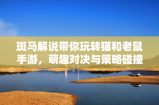 斑马解说带你玩转猫和老鼠手游,萌趣对决与策略碰撞的欢乐体验 斑马解说带你玩转猫和老鼠手游,萌趣对决与策略碰撞的欢乐体验