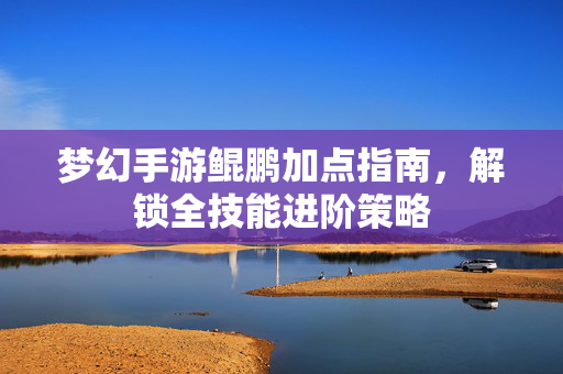 梦幻手游鲲鹏加点指南,解锁全技能进阶策略 梦幻手游鲲鹏加点指南,解锁全技能进阶策略