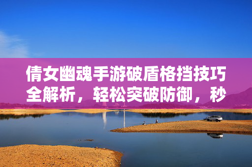 倩女幽魂手游破盾格挡技巧全解析，轻松突破防御，秒杀对手的秘诀