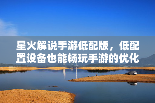 星火解说手游低配版,低配置设备也能畅玩手游的优化方案 星火解说手游低配版,低配置设备也能畅玩手游的优化方案
