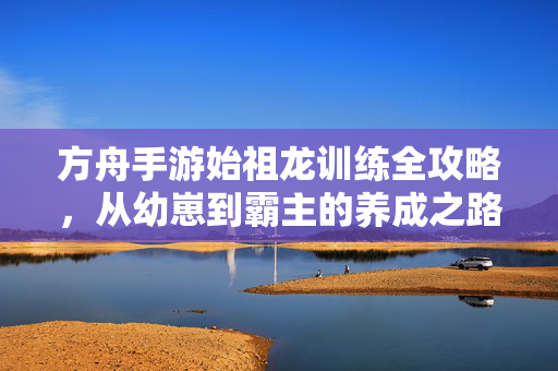 方舟手游始祖龙训练全攻略，从幼崽到霸主的养成之路
