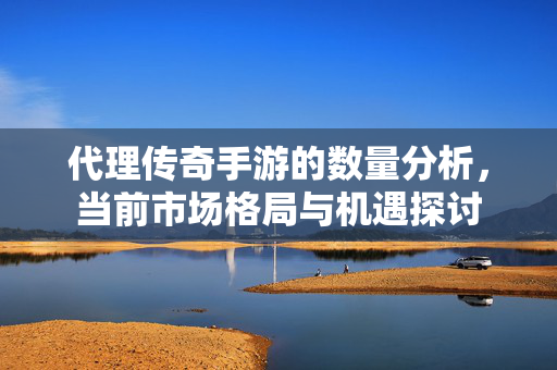 代理传奇手游的数量分析，当前市场格局与机遇探讨