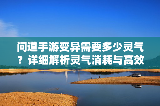 问道手游变异需要多少灵气?详细解析灵气消耗与高效操作技巧 问道手游变异需要多少灵气?详细解析灵气消耗与高效操作技巧