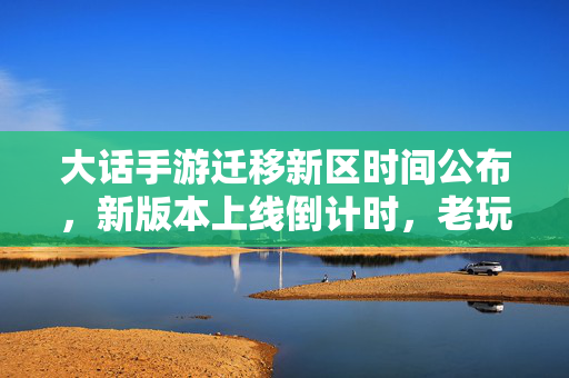 大话手游迁移新区时间公布,新版本上线倒计时,老玩家期待新体验 大话手游迁移新区时间公布,新版本上线倒计时,老玩家期待新体验