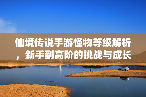 仙境传说手游怪物等级解析,新手到高阶的挑战与成长策略 仙境传说手游怪物等级解析,新手到高阶的挑战与成长策略