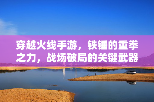 穿越火线手游，铁锤的重拳之力，战场破局的关键武器