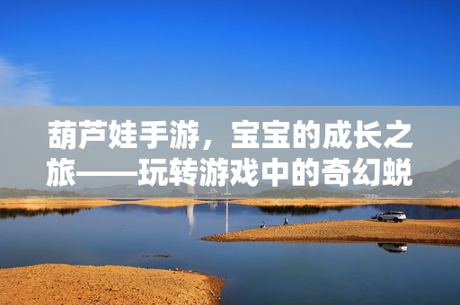葫芦娃手游,宝宝的成长之旅——玩转游戏中的奇幻蜕变与陪伴 葫芦娃手游,宝宝的成长之旅——玩转游戏中的奇幻蜕变与陪伴
