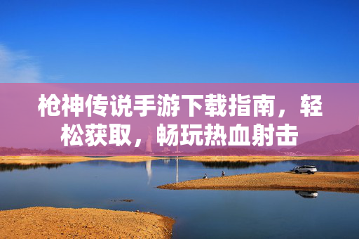 枪神传说手游下载指南,轻松获取,畅玩热血射击 枪神传说手游下载指南,轻松获取,畅玩热血射击