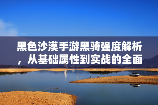 黑色沙漠手游黑骑强度解析,从基础属性到实战的全面剖析 黑色沙漠手游黑骑强度解析,从基础属性到实战的全面剖析