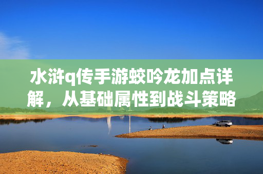 水浒q传手游蛟吟龙加点详解,从基础属性到战斗策略的全面解析 水浒q传手游蛟吟龙加点详解,从基础属性到战斗策略的全面解析