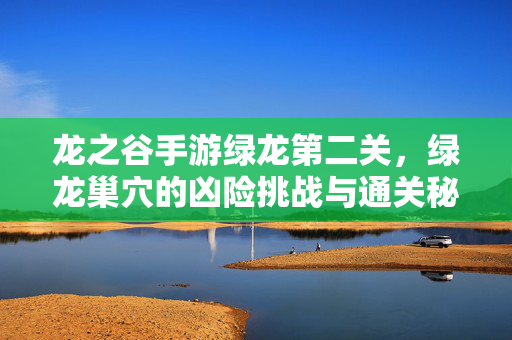 龙之谷手游绿龙第二关,绿龙巢穴的凶险挑战与通关秘籍 龙之谷手游绿龙第二关,绿龙巢穴的凶险挑战与通关秘籍