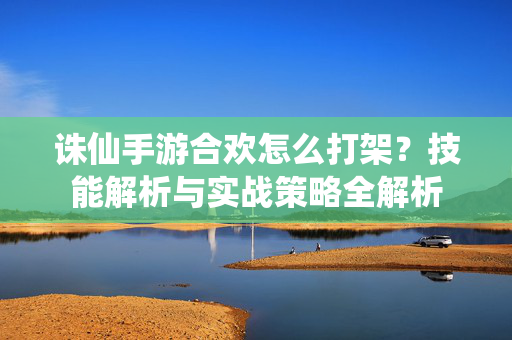 诛仙手游合欢怎么打架?技能解析与实战策略全解析 诛仙手游合欢怎么打架?技能解析与实战策略全解析