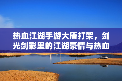 热血江湖手游大唐打架,剑光剑影里的江湖豪情与热血对决 热血江湖手游大唐打架,剑光剑影里的江湖豪情与热血对决