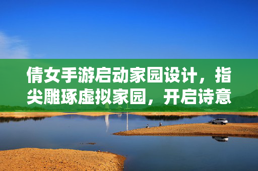 倩女手游启动家园设计,指尖雕琢虚拟家园,开启诗意栖居新体验 倩女手游启动家园设计,指尖雕琢虚拟家园,开启诗意栖居新体验