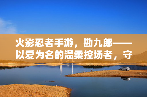火影忍者手游,勘九郎——以爱为名的温柔控场者,守护羁绊的萌系辅助担当 火影忍者手游,勘九郎——以爱为名的温柔控场者,守护羁绊的萌系辅助担当