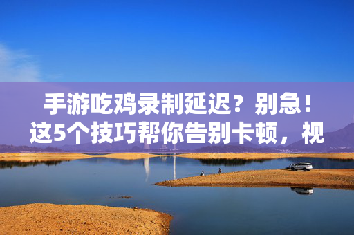 手游吃鸡录制延迟?别急!这5个技巧帮你告别卡顿,视频录制更丝滑 手游吃鸡录制延迟?别急!这5个技巧帮你告别卡顿,视频录制更丝滑